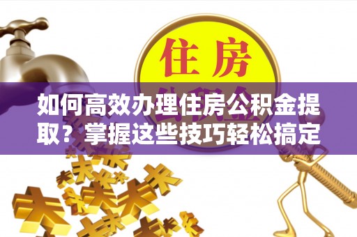 中站如何高效办理住房公积金提取？掌握这些技巧轻松搞定