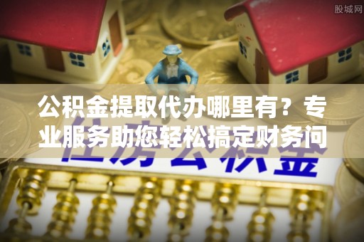 中站公积金提取代办哪里有？专业服务助您轻松搞定财务问题