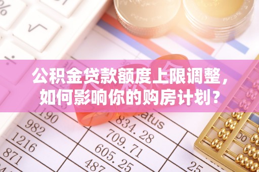 中站公积金贷款额度上限调整，如何影响你的购房计划？