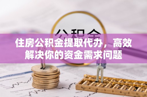 中站住房公积金提取代办，高效解决你的资金需求问题