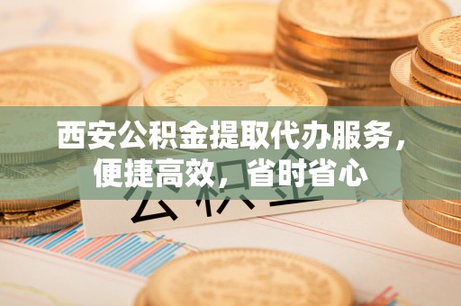 中站西安公积金提取代办服务，便捷高效，省时省心