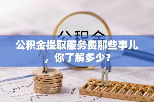 中站公积金提取服务费那些事儿，你了解多少？