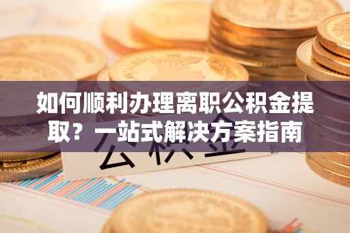 中站如何顺利办理离职公积金提取？一站式解决方案指南
