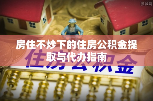 中站房住不炒下的住房公积金提取与代办指南