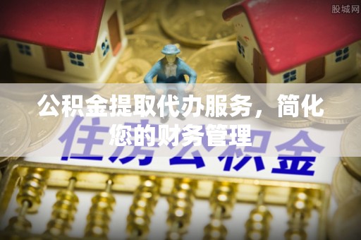 中站公积金提取代办服务，简化您的财务管理