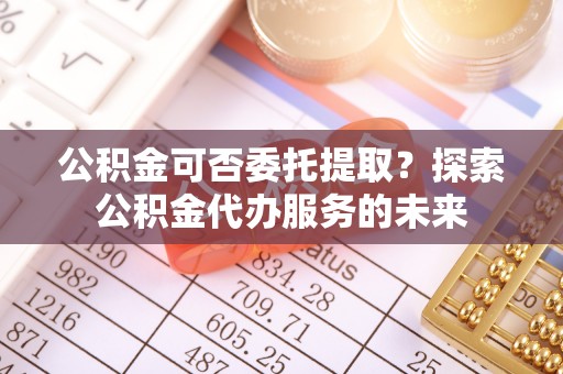 中站公积金可否委托提取？探索公积金代办服务的未来