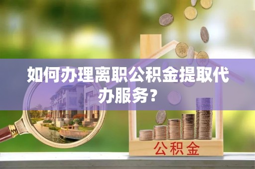中站如何办理离职公积金提取代办服务？